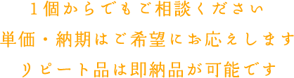 1個からでもご相談ください単価・納期はご希望にお応えしますリピート品は即納品が可能です